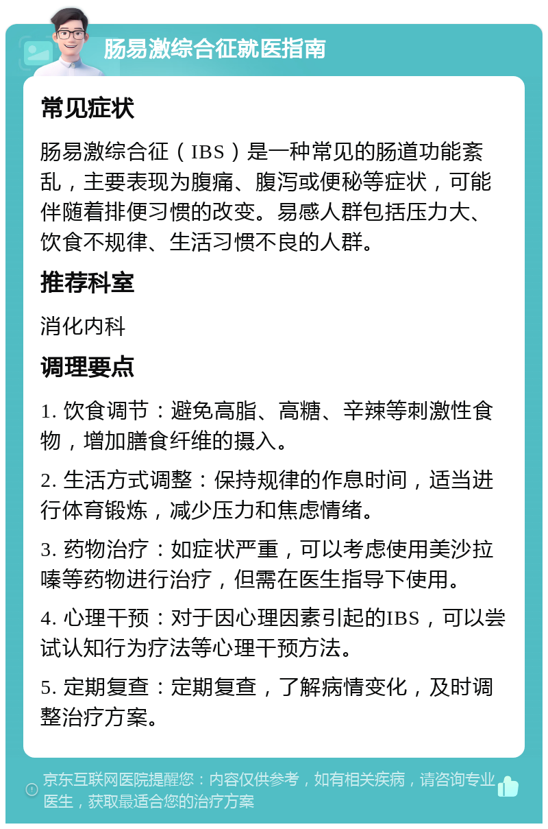 肠易激综合征就医指南 常见症状 肠易激综合征（IBS）是一种常见的肠道功能紊乱，主要表现为腹痛、腹泻或便秘等症状，可能伴随着排便习惯的改变。易感人群包括压力大、饮食不规律、生活习惯不良的人群。 推荐科室 消化内科 调理要点 1. 饮食调节：避免高脂、高糖、辛辣等刺激性食物，增加膳食纤维的摄入。 2. 生活方式调整：保持规律的作息时间，适当进行体育锻炼，减少压力和焦虑情绪。 3. 药物治疗：如症状严重，可以考虑使用美沙拉嗪等药物进行治疗，但需在医生指导下使用。 4. 心理干预：对于因心理因素引起的IBS，可以尝试认知行为疗法等心理干预方法。 5. 定期复查：定期复查，了解病情变化，及时调整治疗方案。