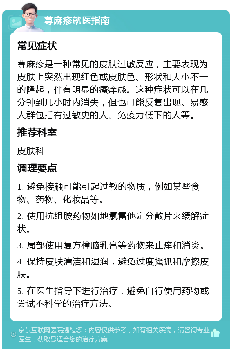 荨麻疹就医指南 常见症状 荨麻疹是一种常见的皮肤过敏反应，主要表现为皮肤上突然出现红色或皮肤色、形状和大小不一的隆起，伴有明显的瘙痒感。这种症状可以在几分钟到几小时内消失，但也可能反复出现。易感人群包括有过敏史的人、免疫力低下的人等。 推荐科室 皮肤科 调理要点 1. 避免接触可能引起过敏的物质，例如某些食物、药物、化妆品等。 2. 使用抗组胺药物如地氯雷他定分散片来缓解症状。 3. 局部使用复方樟脑乳膏等药物来止痒和消炎。 4. 保持皮肤清洁和湿润，避免过度搔抓和摩擦皮肤。 5. 在医生指导下进行治疗，避免自行使用药物或尝试不科学的治疗方法。