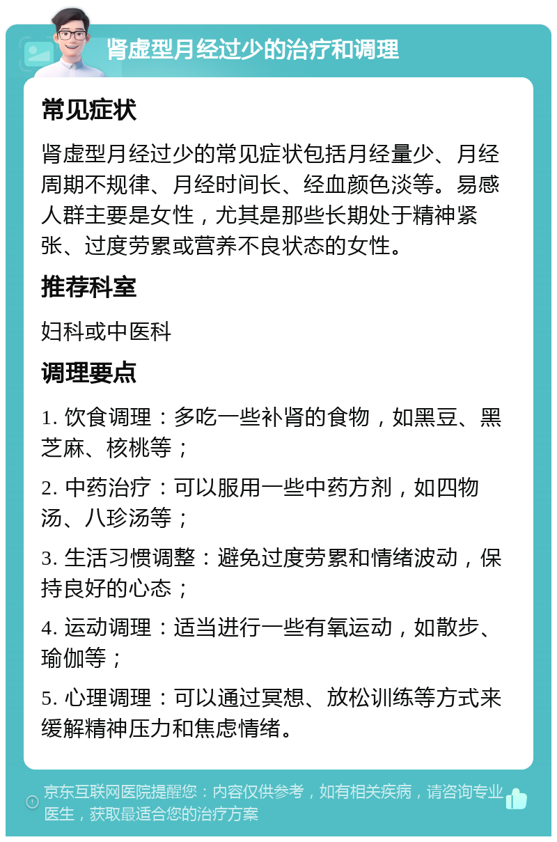 肾虚型月经过少的治疗和调理 常见症状 肾虚型月经过少的常见症状包括月经量少、月经周期不规律、月经时间长、经血颜色淡等。易感人群主要是女性，尤其是那些长期处于精神紧张、过度劳累或营养不良状态的女性。 推荐科室 妇科或中医科 调理要点 1. 饮食调理：多吃一些补肾的食物，如黑豆、黑芝麻、核桃等； 2. 中药治疗：可以服用一些中药方剂，如四物汤、八珍汤等； 3. 生活习惯调整：避免过度劳累和情绪波动，保持良好的心态； 4. 运动调理：适当进行一些有氧运动，如散步、瑜伽等； 5. 心理调理：可以通过冥想、放松训练等方式来缓解精神压力和焦虑情绪。