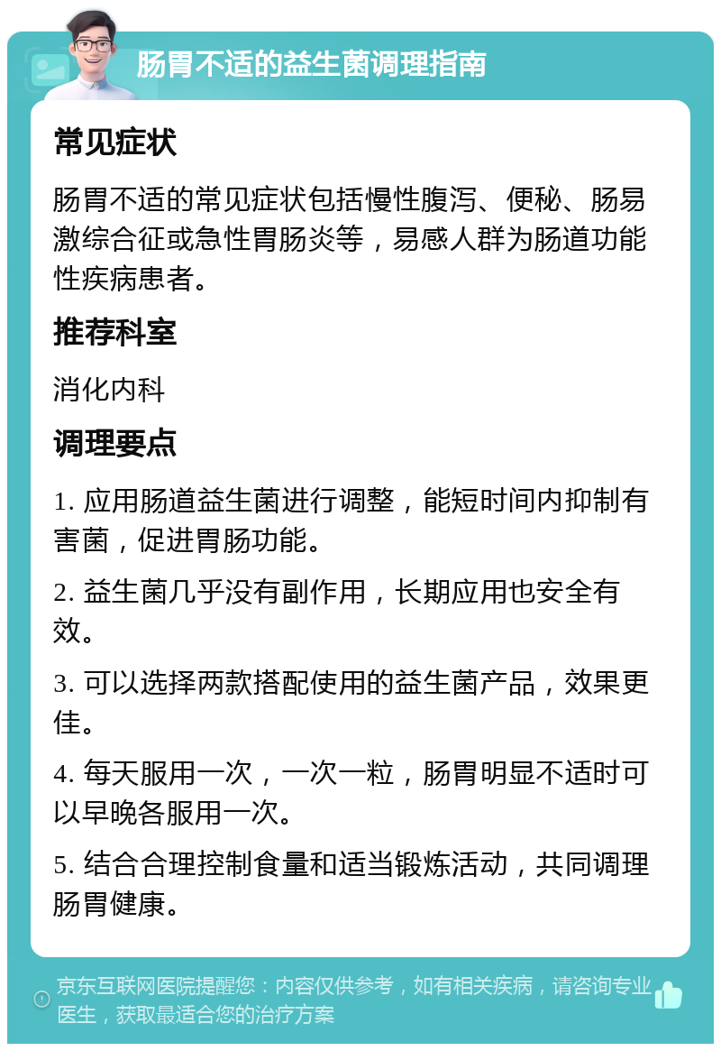 肠胃不适的益生菌调理指南 常见症状 肠胃不适的常见症状包括慢性腹泻、便秘、肠易激综合征或急性胃肠炎等，易感人群为肠道功能性疾病患者。 推荐科室 消化内科 调理要点 1. 应用肠道益生菌进行调整，能短时间内抑制有害菌，促进胃肠功能。 2. 益生菌几乎没有副作用，长期应用也安全有效。 3. 可以选择两款搭配使用的益生菌产品，效果更佳。 4. 每天服用一次，一次一粒，肠胃明显不适时可以早晚各服用一次。 5. 结合合理控制食量和适当锻炼活动，共同调理肠胃健康。