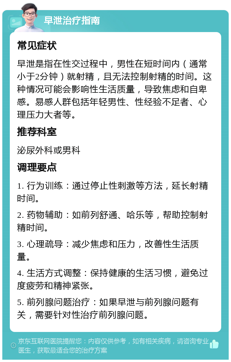 早泄治疗指南 常见症状 早泄是指在性交过程中，男性在短时间内（通常小于2分钟）就射精，且无法控制射精的时间。这种情况可能会影响性生活质量，导致焦虑和自卑感。易感人群包括年轻男性、性经验不足者、心理压力大者等。 推荐科室 泌尿外科或男科 调理要点 1. 行为训练：通过停止性刺激等方法，延长射精时间。 2. 药物辅助：如前列舒通、哈乐等，帮助控制射精时间。 3. 心理疏导：减少焦虑和压力，改善性生活质量。 4. 生活方式调整：保持健康的生活习惯，避免过度疲劳和精神紧张。 5. 前列腺问题治疗：如果早泄与前列腺问题有关，需要针对性治疗前列腺问题。