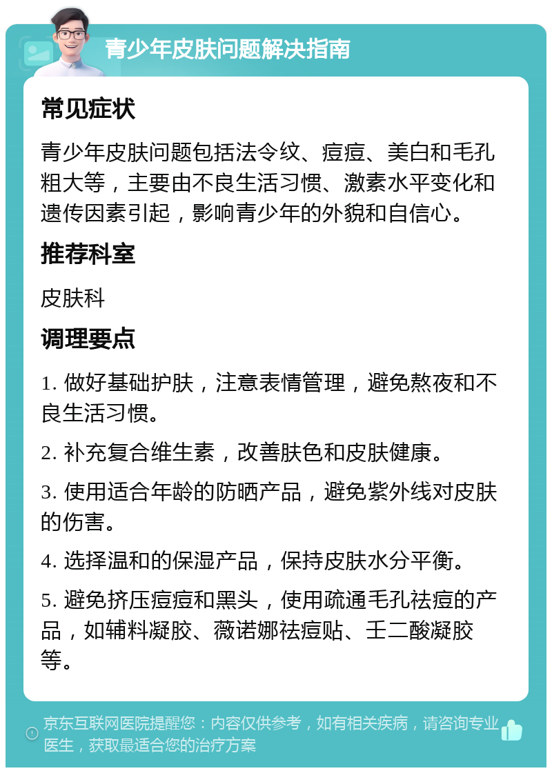 青少年皮肤问题解决指南 常见症状 青少年皮肤问题包括法令纹、痘痘、美白和毛孔粗大等，主要由不良生活习惯、激素水平变化和遗传因素引起，影响青少年的外貌和自信心。 推荐科室 皮肤科 调理要点 1. 做好基础护肤，注意表情管理，避免熬夜和不良生活习惯。 2. 补充复合维生素，改善肤色和皮肤健康。 3. 使用适合年龄的防晒产品，避免紫外线对皮肤的伤害。 4. 选择温和的保湿产品，保持皮肤水分平衡。 5. 避免挤压痘痘和黑头，使用疏通毛孔祛痘的产品，如辅料凝胶、薇诺娜祛痘贴、壬二酸凝胶等。