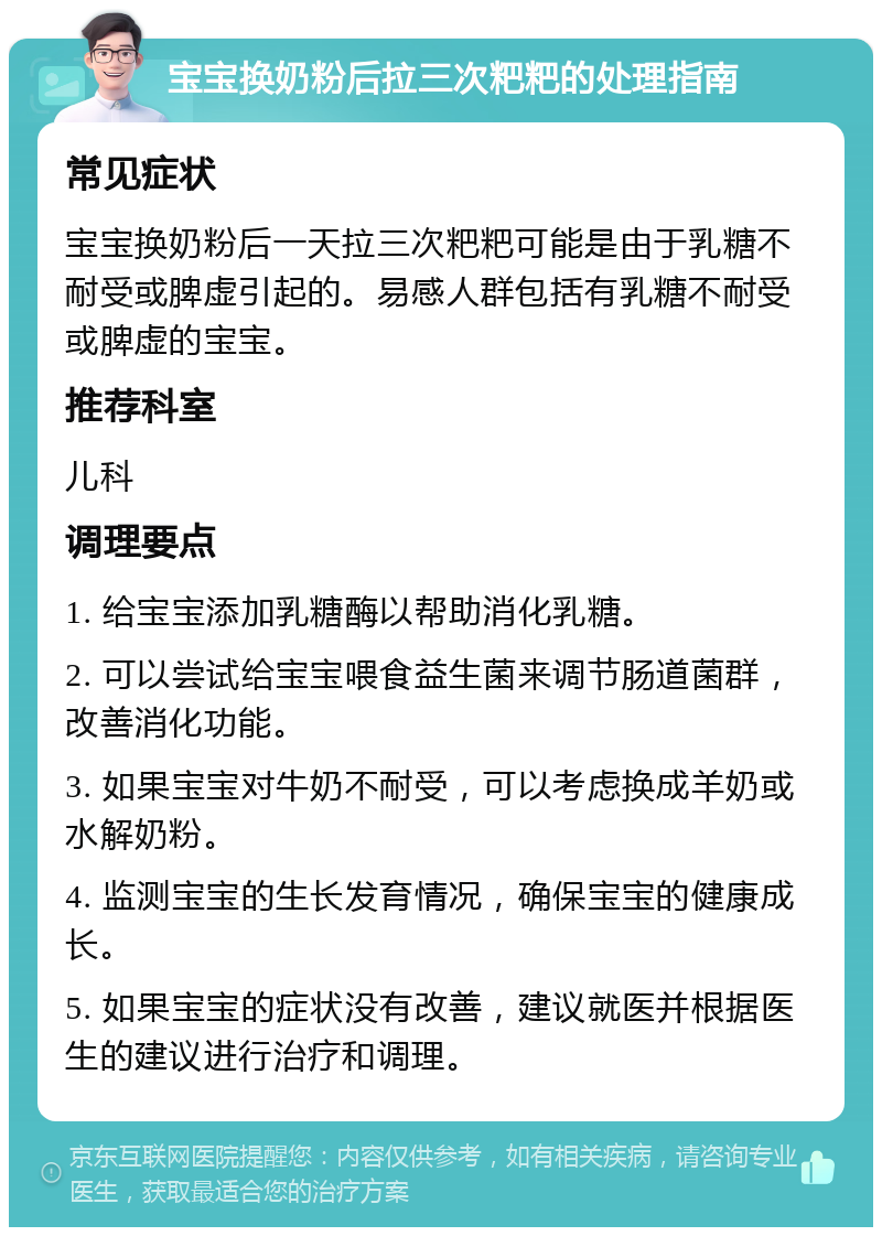 宝宝换奶粉后拉三次粑粑的处理指南 常见症状 宝宝换奶粉后一天拉三次粑粑可能是由于乳糖不耐受或脾虚引起的。易感人群包括有乳糖不耐受或脾虚的宝宝。 推荐科室 儿科 调理要点 1. 给宝宝添加乳糖酶以帮助消化乳糖。 2. 可以尝试给宝宝喂食益生菌来调节肠道菌群，改善消化功能。 3. 如果宝宝对牛奶不耐受，可以考虑换成羊奶或水解奶粉。 4. 监测宝宝的生长发育情况，确保宝宝的健康成长。 5. 如果宝宝的症状没有改善，建议就医并根据医生的建议进行治疗和调理。