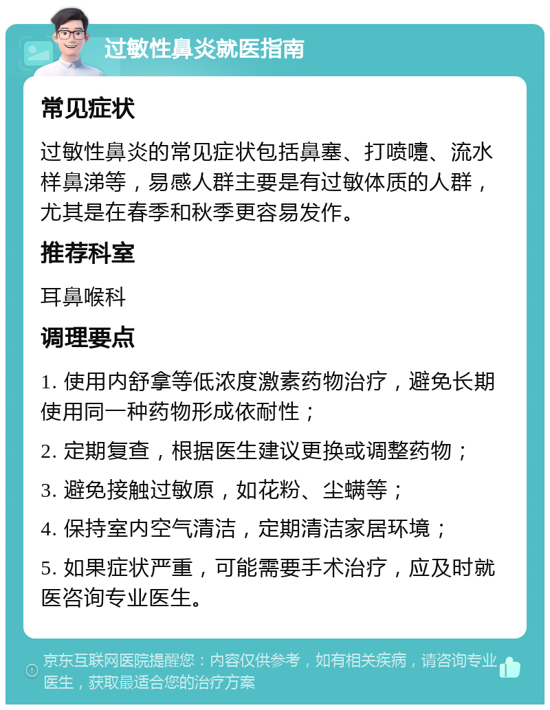 过敏性鼻炎就医指南 常见症状 过敏性鼻炎的常见症状包括鼻塞、打喷嚏、流水样鼻涕等，易感人群主要是有过敏体质的人群，尤其是在春季和秋季更容易发作。 推荐科室 耳鼻喉科 调理要点 1. 使用内舒拿等低浓度激素药物治疗，避免长期使用同一种药物形成依耐性； 2. 定期复查，根据医生建议更换或调整药物； 3. 避免接触过敏原，如花粉、尘螨等； 4. 保持室内空气清洁，定期清洁家居环境； 5. 如果症状严重，可能需要手术治疗，应及时就医咨询专业医生。