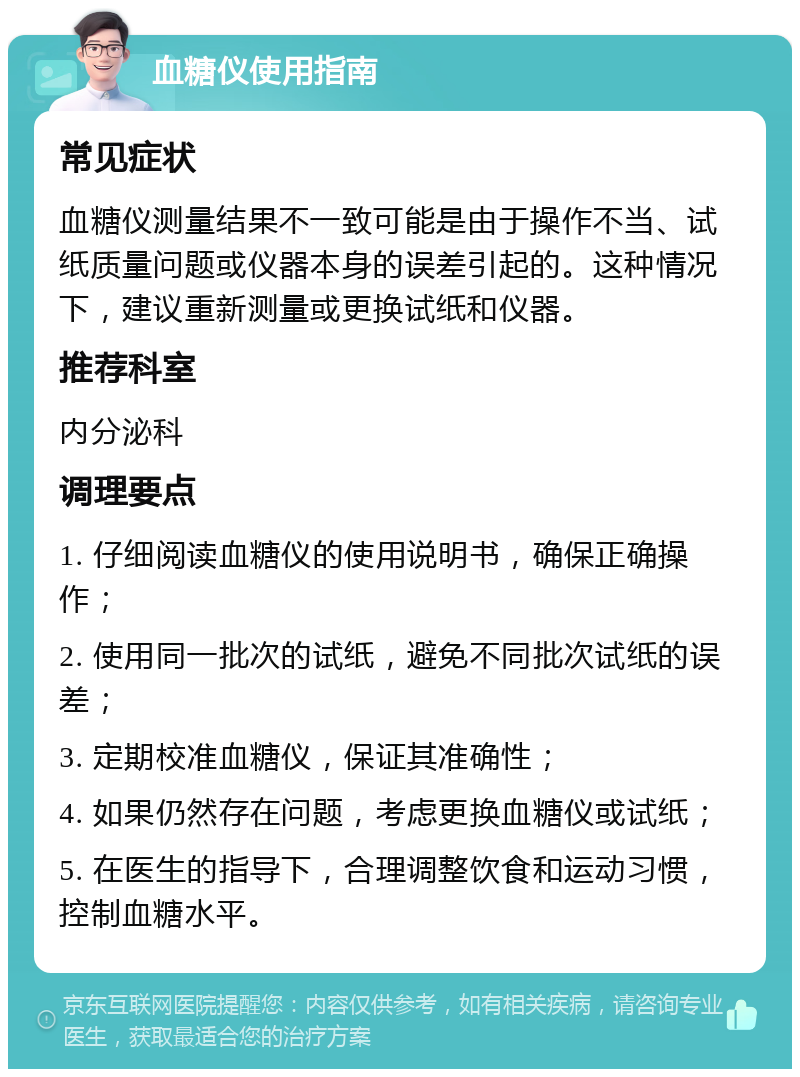 血糖仪使用指南 常见症状 血糖仪测量结果不一致可能是由于操作不当、试纸质量问题或仪器本身的误差引起的。这种情况下，建议重新测量或更换试纸和仪器。 推荐科室 内分泌科 调理要点 1. 仔细阅读血糖仪的使用说明书，确保正确操作； 2. 使用同一批次的试纸，避免不同批次试纸的误差； 3. 定期校准血糖仪，保证其准确性； 4. 如果仍然存在问题，考虑更换血糖仪或试纸； 5. 在医生的指导下，合理调整饮食和运动习惯，控制血糖水平。