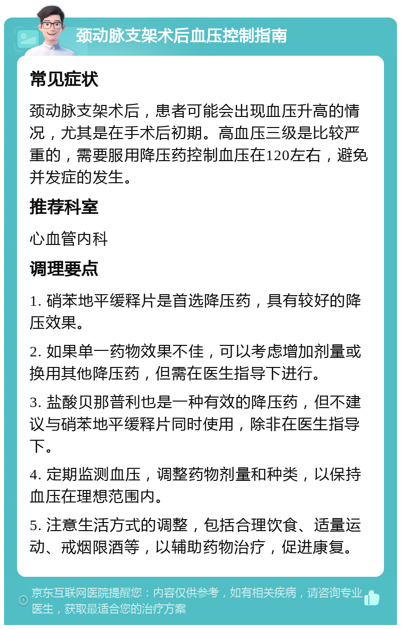 颈动脉支架术后血压控制指南 常见症状 颈动脉支架术后，患者可能会出现血压升高的情况，尤其是在手术后初期。高血压三级是比较严重的，需要服用降压药控制血压在120左右，避免并发症的发生。 推荐科室 心血管内科 调理要点 1. 硝苯地平缓释片是首选降压药，具有较好的降压效果。 2. 如果单一药物效果不佳，可以考虑增加剂量或换用其他降压药，但需在医生指导下进行。 3. 盐酸贝那普利也是一种有效的降压药，但不建议与硝苯地平缓释片同时使用，除非在医生指导下。 4. 定期监测血压，调整药物剂量和种类，以保持血压在理想范围内。 5. 注意生活方式的调整，包括合理饮食、适量运动、戒烟限酒等，以辅助药物治疗，促进康复。