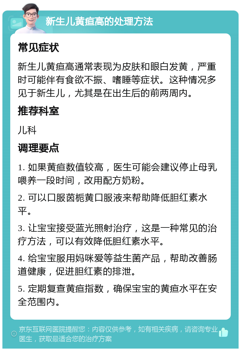 新生儿黄疸高的处理方法 常见症状 新生儿黄疸高通常表现为皮肤和眼白发黄，严重时可能伴有食欲不振、嗜睡等症状。这种情况多见于新生儿，尤其是在出生后的前两周内。 推荐科室 儿科 调理要点 1. 如果黄疸数值较高，医生可能会建议停止母乳喂养一段时间，改用配方奶粉。 2. 可以口服茵栀黄口服液来帮助降低胆红素水平。 3. 让宝宝接受蓝光照射治疗，这是一种常见的治疗方法，可以有效降低胆红素水平。 4. 给宝宝服用妈咪爱等益生菌产品，帮助改善肠道健康，促进胆红素的排泄。 5. 定期复查黄疸指数，确保宝宝的黄疸水平在安全范围内。