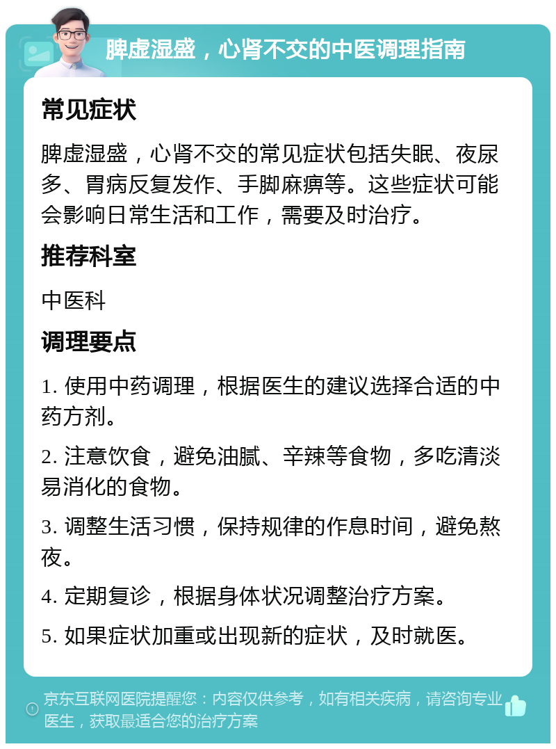 脾虚湿盛，心肾不交的中医调理指南 常见症状 脾虚湿盛，心肾不交的常见症状包括失眠、夜尿多、胃病反复发作、手脚麻痹等。这些症状可能会影响日常生活和工作，需要及时治疗。 推荐科室 中医科 调理要点 1. 使用中药调理，根据医生的建议选择合适的中药方剂。 2. 注意饮食，避免油腻、辛辣等食物，多吃清淡易消化的食物。 3. 调整生活习惯，保持规律的作息时间，避免熬夜。 4. 定期复诊，根据身体状况调整治疗方案。 5. 如果症状加重或出现新的症状，及时就医。