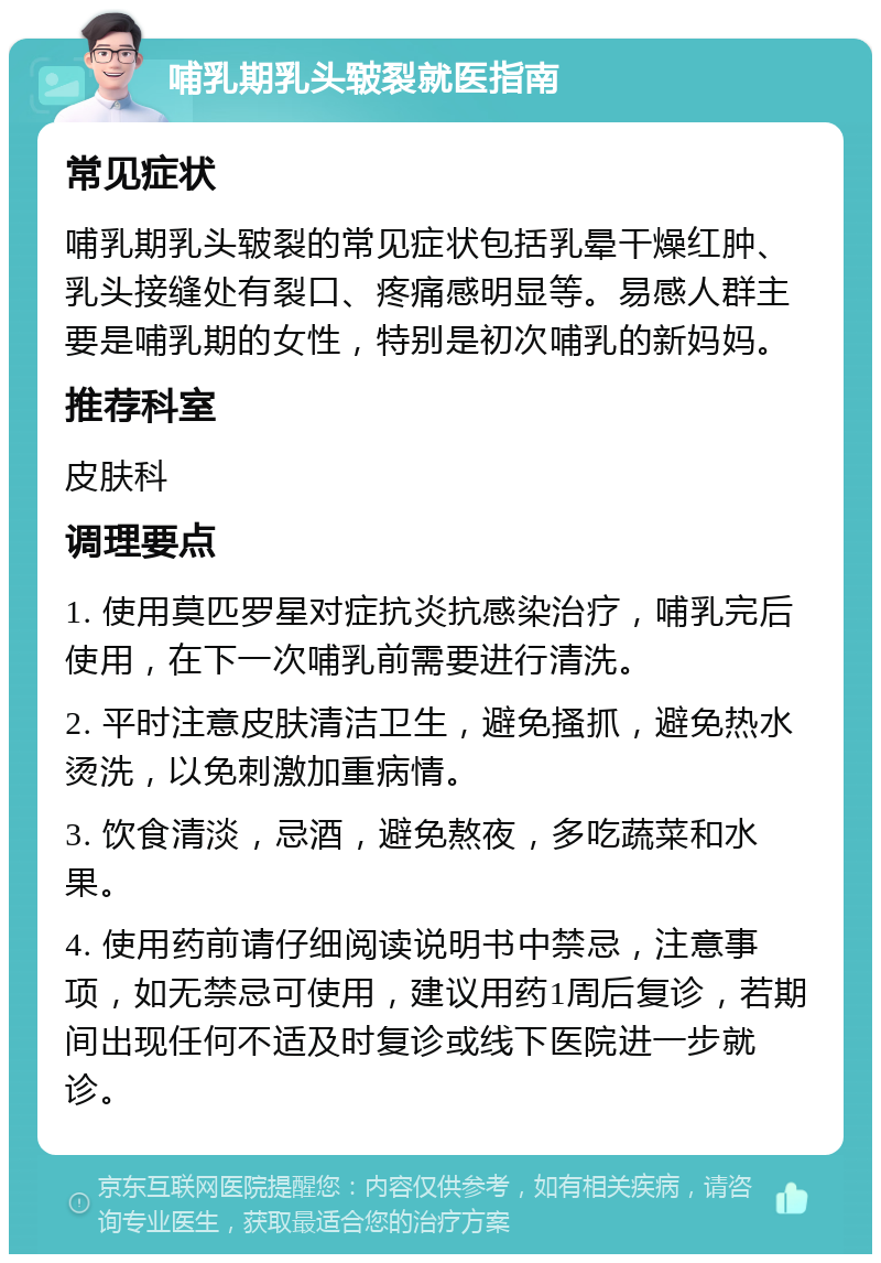 哺乳期乳头皲裂就医指南 常见症状 哺乳期乳头皲裂的常见症状包括乳晕干燥红肿、乳头接缝处有裂口、疼痛感明显等。易感人群主要是哺乳期的女性，特别是初次哺乳的新妈妈。 推荐科室 皮肤科 调理要点 1. 使用莫匹罗星对症抗炎抗感染治疗，哺乳完后使用，在下一次哺乳前需要进行清洗。 2. 平时注意皮肤清洁卫生，避免搔抓，避免热水烫洗，以免刺激加重病情。 3. 饮食清淡，忌酒，避免熬夜，多吃蔬菜和水果。 4. 使用药前请仔细阅读说明书中禁忌，注意事项，如无禁忌可使用，建议用药1周后复诊，若期间出现任何不适及时复诊或线下医院进一步就诊。