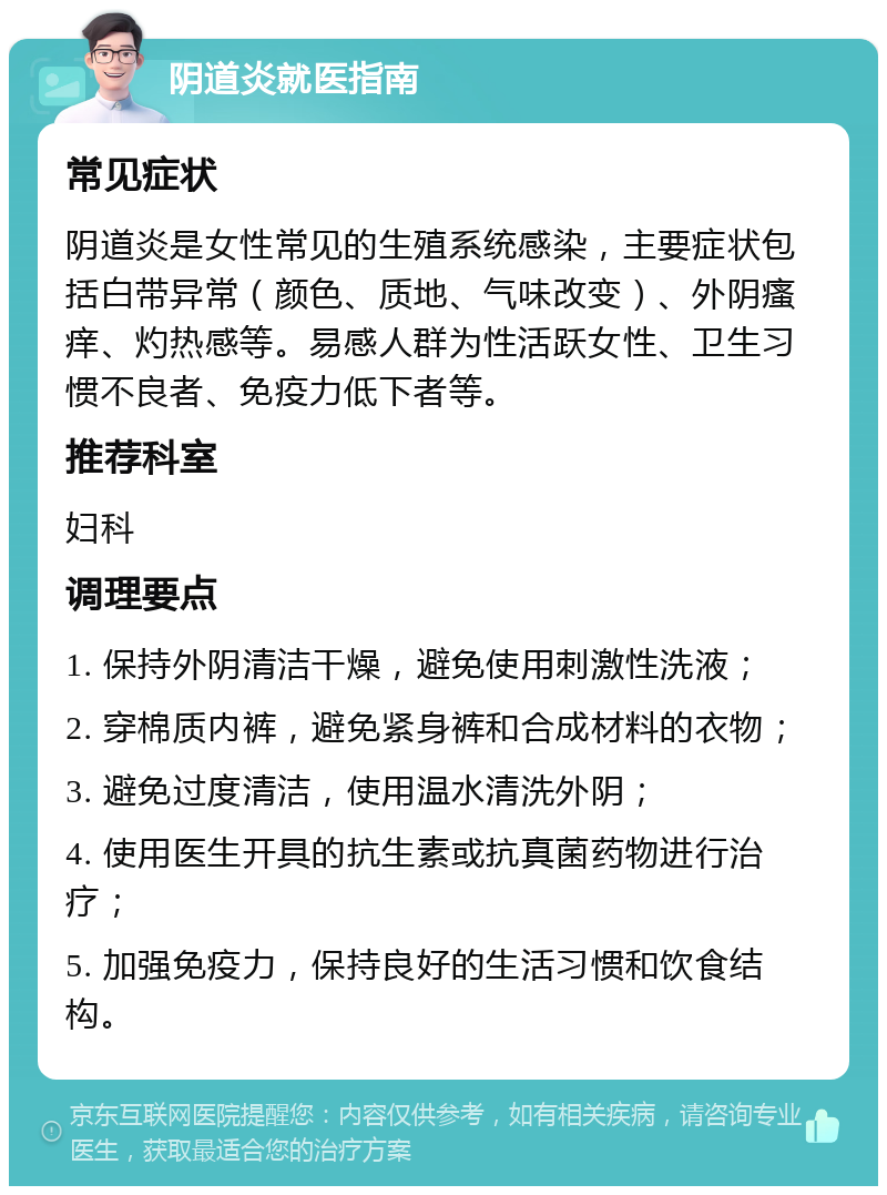 阴道炎就医指南 常见症状 阴道炎是女性常见的生殖系统感染，主要症状包括白带异常（颜色、质地、气味改变）、外阴瘙痒、灼热感等。易感人群为性活跃女性、卫生习惯不良者、免疫力低下者等。 推荐科室 妇科 调理要点 1. 保持外阴清洁干燥，避免使用刺激性洗液； 2. 穿棉质内裤，避免紧身裤和合成材料的衣物； 3. 避免过度清洁，使用温水清洗外阴； 4. 使用医生开具的抗生素或抗真菌药物进行治疗； 5. 加强免疫力，保持良好的生活习惯和饮食结构。