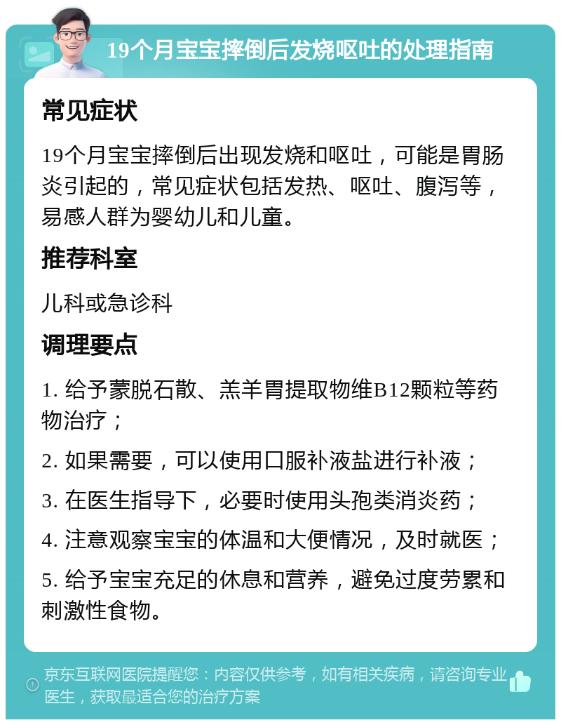 19个月宝宝摔倒后发烧呕吐的处理指南 常见症状 19个月宝宝摔倒后出现发烧和呕吐，可能是胃肠炎引起的，常见症状包括发热、呕吐、腹泻等，易感人群为婴幼儿和儿童。 推荐科室 儿科或急诊科 调理要点 1. 给予蒙脱石散、羔羊胃提取物维B12颗粒等药物治疗； 2. 如果需要，可以使用口服补液盐进行补液； 3. 在医生指导下，必要时使用头孢类消炎药； 4. 注意观察宝宝的体温和大便情况，及时就医； 5. 给予宝宝充足的休息和营养，避免过度劳累和刺激性食物。