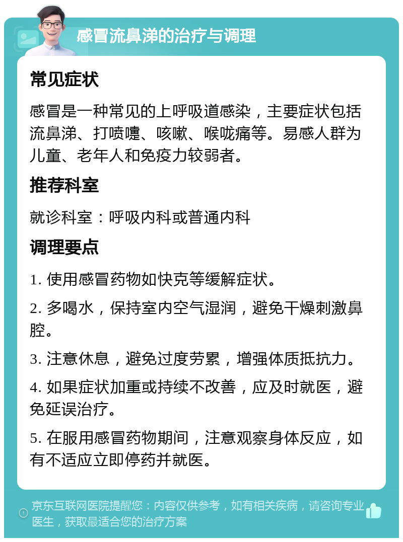 感冒流鼻涕的治疗与调理 常见症状 感冒是一种常见的上呼吸道感染，主要症状包括流鼻涕、打喷嚏、咳嗽、喉咙痛等。易感人群为儿童、老年人和免疫力较弱者。 推荐科室 就诊科室：呼吸内科或普通内科 调理要点 1. 使用感冒药物如快克等缓解症状。 2. 多喝水，保持室内空气湿润，避免干燥刺激鼻腔。 3. 注意休息，避免过度劳累，增强体质抵抗力。 4. 如果症状加重或持续不改善，应及时就医，避免延误治疗。 5. 在服用感冒药物期间，注意观察身体反应，如有不适应立即停药并就医。