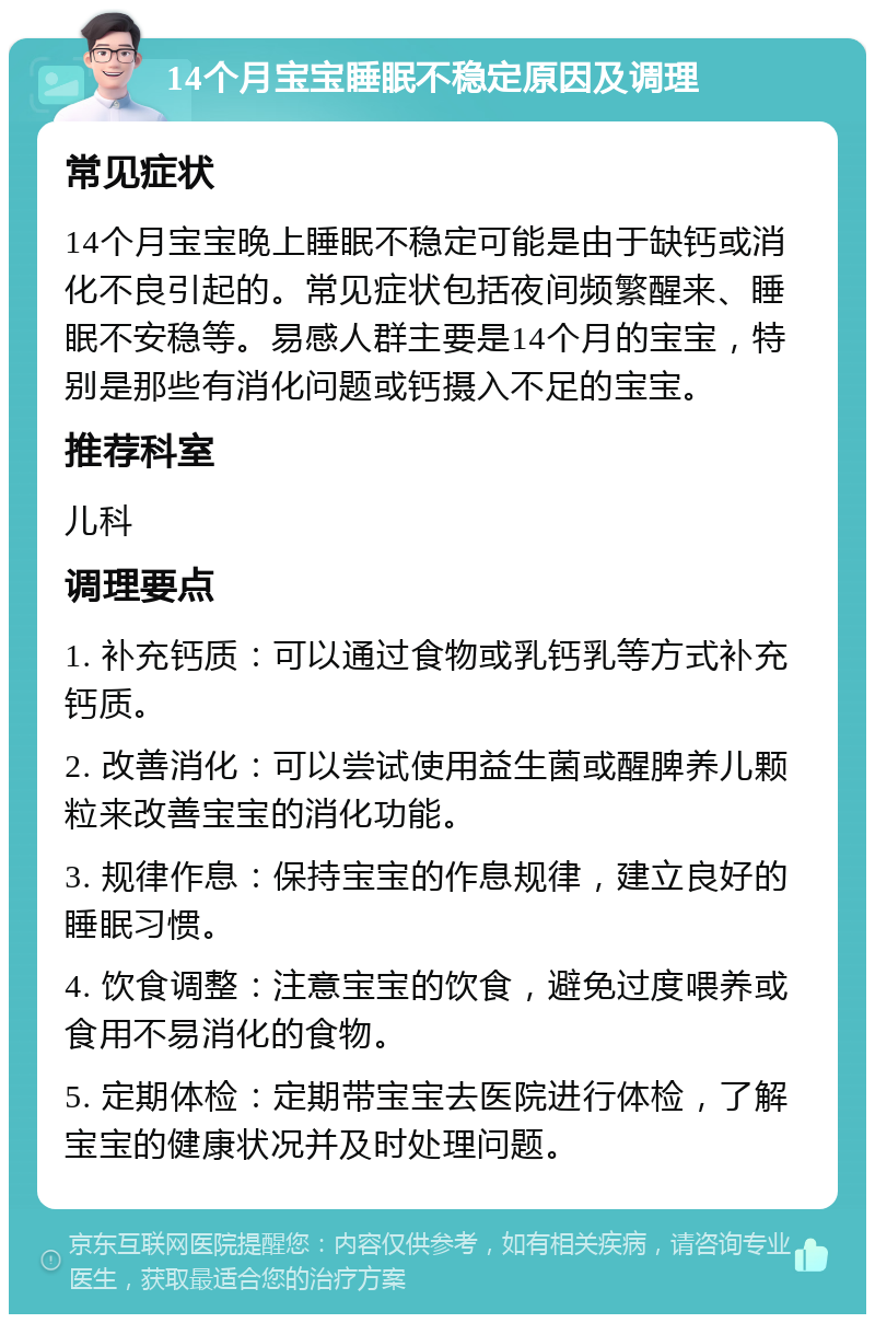 14个月宝宝睡眠不稳定原因及调理 常见症状 14个月宝宝晚上睡眠不稳定可能是由于缺钙或消化不良引起的。常见症状包括夜间频繁醒来、睡眠不安稳等。易感人群主要是14个月的宝宝，特别是那些有消化问题或钙摄入不足的宝宝。 推荐科室 儿科 调理要点 1. 补充钙质：可以通过食物或乳钙乳等方式补充钙质。 2. 改善消化：可以尝试使用益生菌或醒脾养儿颗粒来改善宝宝的消化功能。 3. 规律作息：保持宝宝的作息规律，建立良好的睡眠习惯。 4. 饮食调整：注意宝宝的饮食，避免过度喂养或食用不易消化的食物。 5. 定期体检：定期带宝宝去医院进行体检，了解宝宝的健康状况并及时处理问题。