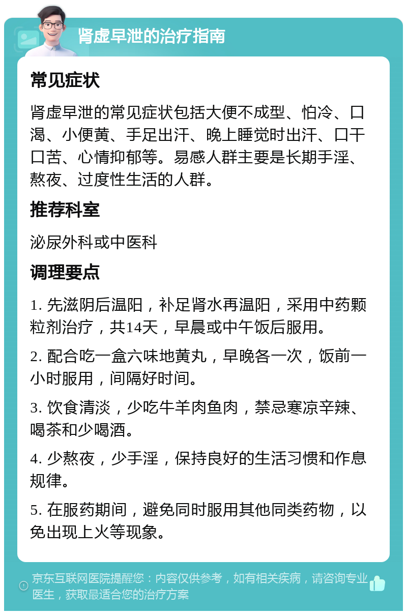 肾虚早泄的治疗指南 常见症状 肾虚早泄的常见症状包括大便不成型、怕冷、口渴、小便黄、手足出汗、晚上睡觉时出汗、口干口苦、心情抑郁等。易感人群主要是长期手淫、熬夜、过度性生活的人群。 推荐科室 泌尿外科或中医科 调理要点 1. 先滋阴后温阳，补足肾水再温阳，采用中药颗粒剂治疗，共14天，早晨或中午饭后服用。 2. 配合吃一盒六味地黄丸，早晚各一次，饭前一小时服用，间隔好时间。 3. 饮食清淡，少吃牛羊肉鱼肉，禁忌寒凉辛辣、喝茶和少喝酒。 4. 少熬夜，少手淫，保持良好的生活习惯和作息规律。 5. 在服药期间，避免同时服用其他同类药物，以免出现上火等现象。