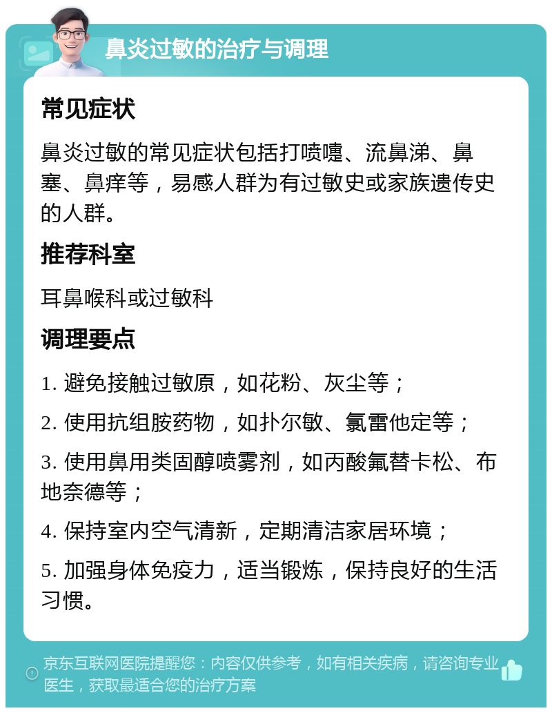 鼻炎过敏的治疗与调理 常见症状 鼻炎过敏的常见症状包括打喷嚏、流鼻涕、鼻塞、鼻痒等，易感人群为有过敏史或家族遗传史的人群。 推荐科室 耳鼻喉科或过敏科 调理要点 1. 避免接触过敏原，如花粉、灰尘等； 2. 使用抗组胺药物，如扑尔敏、氯雷他定等； 3. 使用鼻用类固醇喷雾剂，如丙酸氟替卡松、布地奈德等； 4. 保持室内空气清新，定期清洁家居环境； 5. 加强身体免疫力，适当锻炼，保持良好的生活习惯。