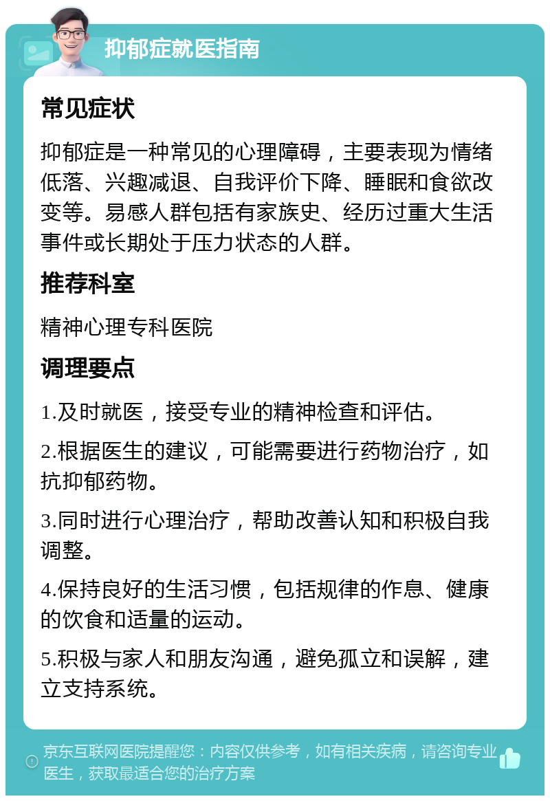 抑郁症就医指南 常见症状 抑郁症是一种常见的心理障碍，主要表现为情绪低落、兴趣减退、自我评价下降、睡眠和食欲改变等。易感人群包括有家族史、经历过重大生活事件或长期处于压力状态的人群。 推荐科室 精神心理专科医院 调理要点 1.及时就医，接受专业的精神检查和评估。 2.根据医生的建议，可能需要进行药物治疗，如抗抑郁药物。 3.同时进行心理治疗，帮助改善认知和积极自我调整。 4.保持良好的生活习惯，包括规律的作息、健康的饮食和适量的运动。 5.积极与家人和朋友沟通，避免孤立和误解，建立支持系统。