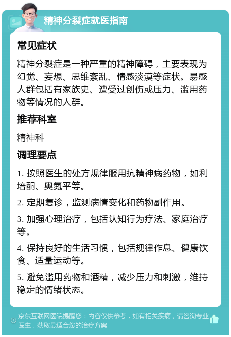 精神分裂症就医指南 常见症状 精神分裂症是一种严重的精神障碍，主要表现为幻觉、妄想、思维紊乱、情感淡漠等症状。易感人群包括有家族史、遭受过创伤或压力、滥用药物等情况的人群。 推荐科室 精神科 调理要点 1. 按照医生的处方规律服用抗精神病药物，如利培酮、奥氮平等。 2. 定期复诊，监测病情变化和药物副作用。 3. 加强心理治疗，包括认知行为疗法、家庭治疗等。 4. 保持良好的生活习惯，包括规律作息、健康饮食、适量运动等。 5. 避免滥用药物和酒精，减少压力和刺激，维持稳定的情绪状态。