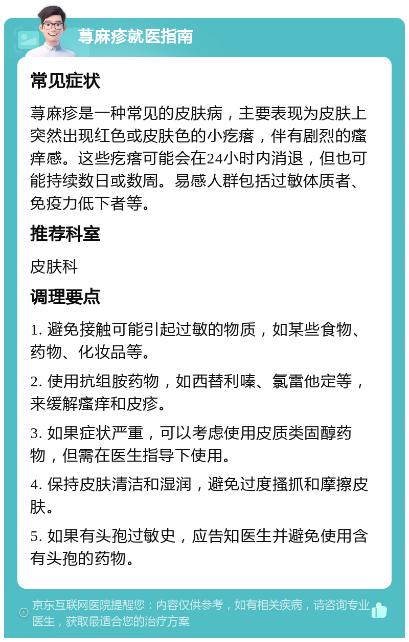 荨麻疹就医指南 常见症状 荨麻疹是一种常见的皮肤病，主要表现为皮肤上突然出现红色或皮肤色的小疙瘩，伴有剧烈的瘙痒感。这些疙瘩可能会在24小时内消退，但也可能持续数日或数周。易感人群包括过敏体质者、免疫力低下者等。 推荐科室 皮肤科 调理要点 1. 避免接触可能引起过敏的物质，如某些食物、药物、化妆品等。 2. 使用抗组胺药物，如西替利嗪、氯雷他定等，来缓解瘙痒和皮疹。 3. 如果症状严重，可以考虑使用皮质类固醇药物，但需在医生指导下使用。 4. 保持皮肤清洁和湿润，避免过度搔抓和摩擦皮肤。 5. 如果有头孢过敏史，应告知医生并避免使用含有头孢的药物。