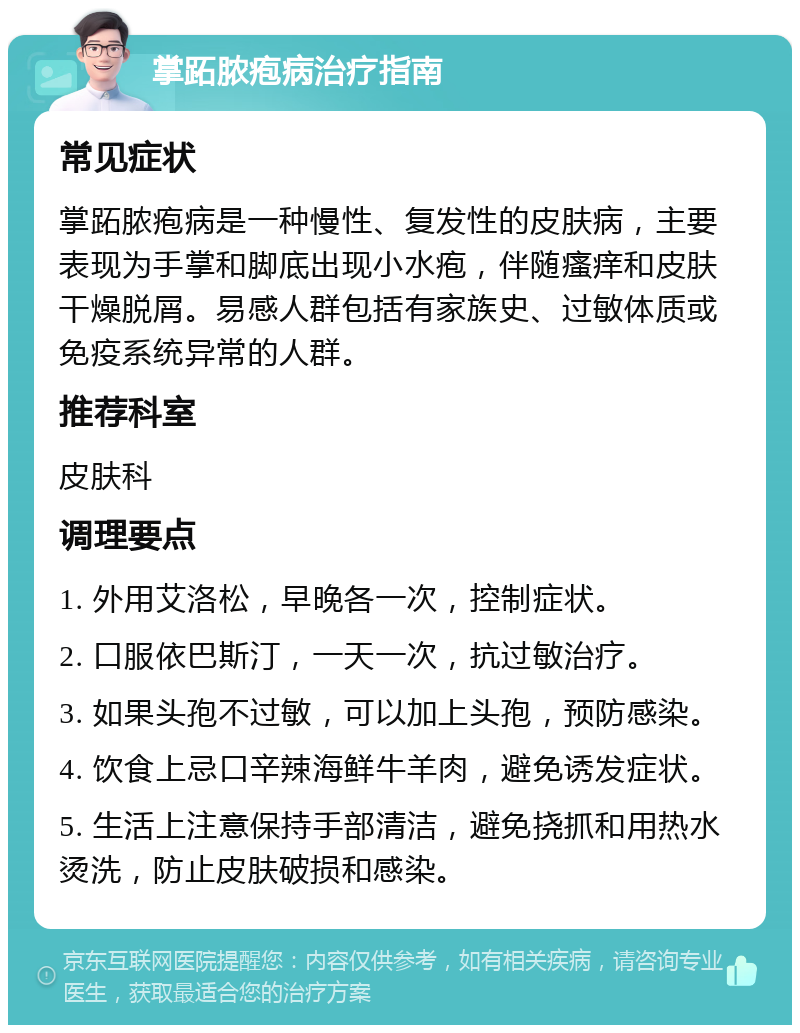 掌跖脓疱病治疗指南 常见症状 掌跖脓疱病是一种慢性、复发性的皮肤病，主要表现为手掌和脚底出现小水疱，伴随瘙痒和皮肤干燥脱屑。易感人群包括有家族史、过敏体质或免疫系统异常的人群。 推荐科室 皮肤科 调理要点 1. 外用艾洛松，早晚各一次，控制症状。 2. 口服依巴斯汀，一天一次，抗过敏治疗。 3. 如果头孢不过敏，可以加上头孢，预防感染。 4. 饮食上忌口辛辣海鲜牛羊肉，避免诱发症状。 5. 生活上注意保持手部清洁，避免挠抓和用热水烫洗，防止皮肤破损和感染。