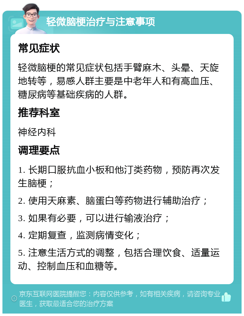 轻微脑梗治疗与注意事项 常见症状 轻微脑梗的常见症状包括手臂麻木、头晕、天旋地转等，易感人群主要是中老年人和有高血压、糖尿病等基础疾病的人群。 推荐科室 神经内科 调理要点 1. 长期口服抗血小板和他汀类药物，预防再次发生脑梗； 2. 使用天麻素、脑蛋白等药物进行辅助治疗； 3. 如果有必要，可以进行输液治疗； 4. 定期复查，监测病情变化； 5. 注意生活方式的调整，包括合理饮食、适量运动、控制血压和血糖等。