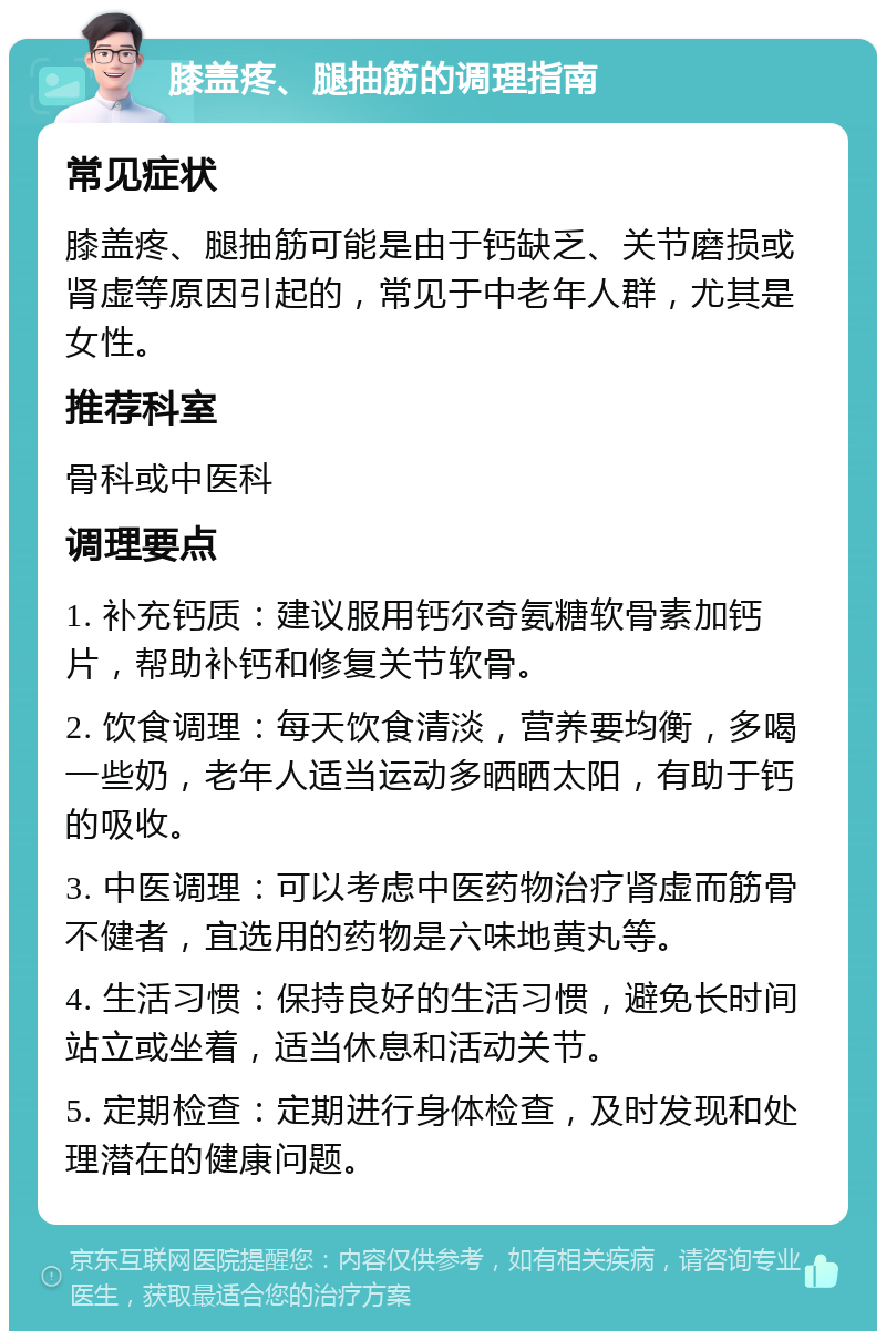 膝盖疼、腿抽筋的调理指南 常见症状 膝盖疼、腿抽筋可能是由于钙缺乏、关节磨损或肾虚等原因引起的，常见于中老年人群，尤其是女性。 推荐科室 骨科或中医科 调理要点 1. 补充钙质：建议服用钙尔奇氨糖软骨素加钙片，帮助补钙和修复关节软骨。 2. 饮食调理：每天饮食清淡，营养要均衡，多喝一些奶，老年人适当运动多晒晒太阳，有助于钙的吸收。 3. 中医调理：可以考虑中医药物治疗肾虚而筋骨不健者，宜选用的药物是六味地黄丸等。 4. 生活习惯：保持良好的生活习惯，避免长时间站立或坐着，适当休息和活动关节。 5. 定期检查：定期进行身体检查，及时发现和处理潜在的健康问题。