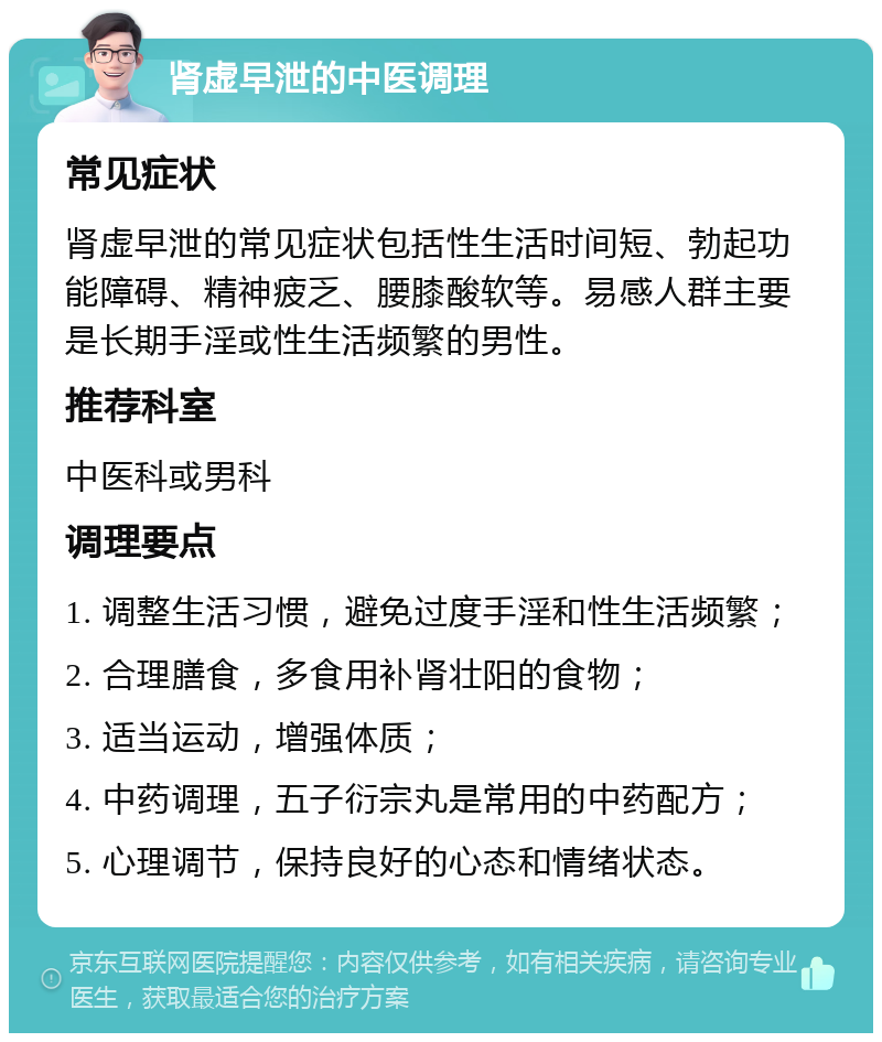 肾虚早泄的中医调理 常见症状 肾虚早泄的常见症状包括性生活时间短、勃起功能障碍、精神疲乏、腰膝酸软等。易感人群主要是长期手淫或性生活频繁的男性。 推荐科室 中医科或男科 调理要点 1. 调整生活习惯，避免过度手淫和性生活频繁； 2. 合理膳食，多食用补肾壮阳的食物； 3. 适当运动，增强体质； 4. 中药调理，五子衍宗丸是常用的中药配方； 5. 心理调节，保持良好的心态和情绪状态。