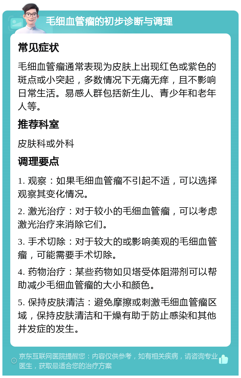 毛细血管瘤的初步诊断与调理 常见症状 毛细血管瘤通常表现为皮肤上出现红色或紫色的斑点或小突起，多数情况下无痛无痒，且不影响日常生活。易感人群包括新生儿、青少年和老年人等。 推荐科室 皮肤科或外科 调理要点 1. 观察：如果毛细血管瘤不引起不适，可以选择观察其变化情况。 2. 激光治疗：对于较小的毛细血管瘤，可以考虑激光治疗来消除它们。 3. 手术切除：对于较大的或影响美观的毛细血管瘤，可能需要手术切除。 4. 药物治疗：某些药物如贝塔受体阻滞剂可以帮助减少毛细血管瘤的大小和颜色。 5. 保持皮肤清洁：避免摩擦或刺激毛细血管瘤区域，保持皮肤清洁和干燥有助于防止感染和其他并发症的发生。