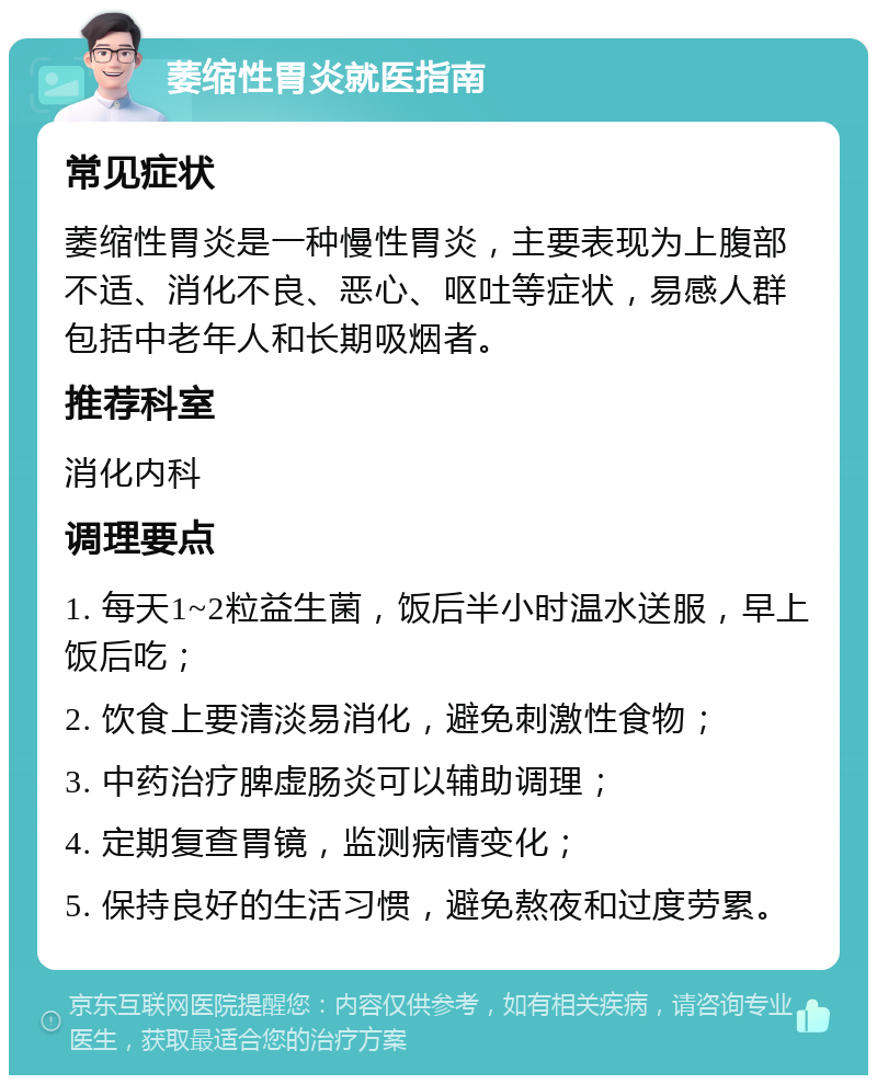 萎缩性胃炎就医指南 常见症状 萎缩性胃炎是一种慢性胃炎，主要表现为上腹部不适、消化不良、恶心、呕吐等症状，易感人群包括中老年人和长期吸烟者。 推荐科室 消化内科 调理要点 1. 每天1~2粒益生菌，饭后半小时温水送服，早上饭后吃； 2. 饮食上要清淡易消化，避免刺激性食物； 3. 中药治疗脾虚肠炎可以辅助调理； 4. 定期复查胃镜，监测病情变化； 5. 保持良好的生活习惯，避免熬夜和过度劳累。