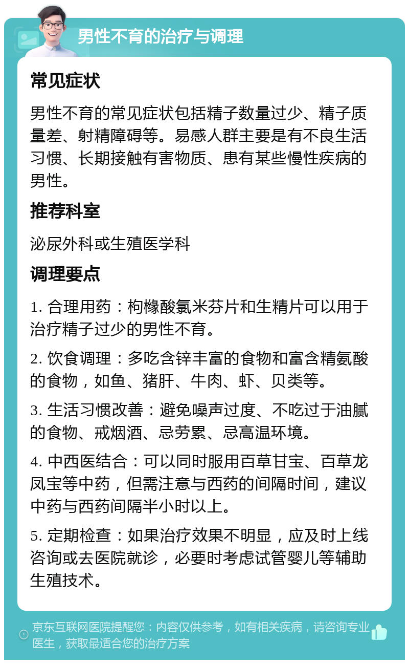 男性不育的治疗与调理 常见症状 男性不育的常见症状包括精子数量过少、精子质量差、射精障碍等。易感人群主要是有不良生活习惯、长期接触有害物质、患有某些慢性疾病的男性。 推荐科室 泌尿外科或生殖医学科 调理要点 1. 合理用药：枸橼酸氯米芬片和生精片可以用于治疗精子过少的男性不育。 2. 饮食调理：多吃含锌丰富的食物和富含精氨酸的食物，如鱼、猪肝、牛肉、虾、贝类等。 3. 生活习惯改善：避免噪声过度、不吃过于油腻的食物、戒烟酒、忌劳累、忌高温环境。 4. 中西医结合：可以同时服用百草甘宝、百草龙凤宝等中药，但需注意与西药的间隔时间，建议中药与西药间隔半小时以上。 5. 定期检查：如果治疗效果不明显，应及时上线咨询或去医院就诊，必要时考虑试管婴儿等辅助生殖技术。