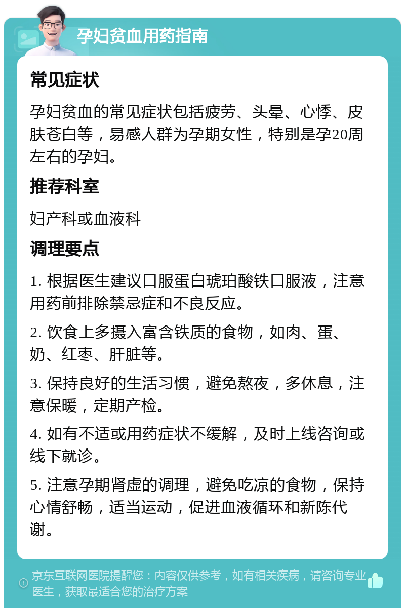 孕妇贫血用药指南 常见症状 孕妇贫血的常见症状包括疲劳、头晕、心悸、皮肤苍白等，易感人群为孕期女性，特别是孕20周左右的孕妇。 推荐科室 妇产科或血液科 调理要点 1. 根据医生建议口服蛋白琥珀酸铁口服液，注意用药前排除禁忌症和不良反应。 2. 饮食上多摄入富含铁质的食物，如肉、蛋、奶、红枣、肝脏等。 3. 保持良好的生活习惯，避免熬夜，多休息，注意保暖，定期产检。 4. 如有不适或用药症状不缓解，及时上线咨询或线下就诊。 5. 注意孕期肾虚的调理，避免吃凉的食物，保持心情舒畅，适当运动，促进血液循环和新陈代谢。