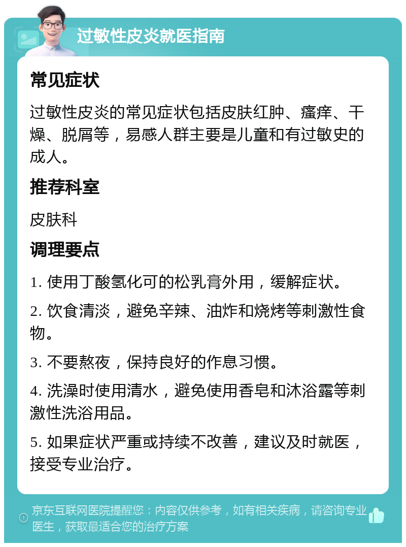 过敏性皮炎就医指南 常见症状 过敏性皮炎的常见症状包括皮肤红肿、瘙痒、干燥、脱屑等，易感人群主要是儿童和有过敏史的成人。 推荐科室 皮肤科 调理要点 1. 使用丁酸氢化可的松乳膏外用，缓解症状。 2. 饮食清淡，避免辛辣、油炸和烧烤等刺激性食物。 3. 不要熬夜，保持良好的作息习惯。 4. 洗澡时使用清水，避免使用香皂和沐浴露等刺激性洗浴用品。 5. 如果症状严重或持续不改善，建议及时就医，接受专业治疗。