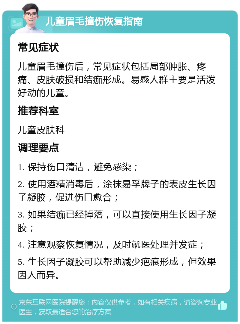 儿童眉毛撞伤恢复指南 常见症状 儿童眉毛撞伤后，常见症状包括局部肿胀、疼痛、皮肤破损和结痂形成。易感人群主要是活泼好动的儿童。 推荐科室 儿童皮肤科 调理要点 1. 保持伤口清洁，避免感染； 2. 使用酒精消毒后，涂抹易孚牌子的表皮生长因子凝胶，促进伤口愈合； 3. 如果结痂已经掉落，可以直接使用生长因子凝胶； 4. 注意观察恢复情况，及时就医处理并发症； 5. 生长因子凝胶可以帮助减少疤痕形成，但效果因人而异。