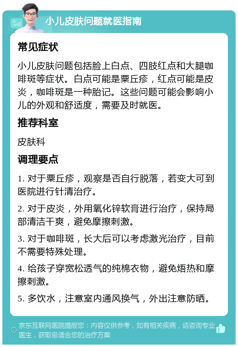 小儿皮肤问题就医指南 常见症状 小儿皮肤问题包括脸上白点、四肢红点和大腿咖啡斑等症状。白点可能是粟丘疹，红点可能是皮炎，咖啡斑是一种胎记。这些问题可能会影响小儿的外观和舒适度，需要及时就医。 推荐科室 皮肤科 调理要点 1. 对于粟丘疹，观察是否自行脱落，若变大可到医院进行针清治疗。 2. 对于皮炎，外用氧化锌软膏进行治疗，保持局部清洁干爽，避免摩擦刺激。 3. 对于咖啡斑，长大后可以考虑激光治疗，目前不需要特殊处理。 4. 给孩子穿宽松透气的纯棉衣物，避免焐热和摩擦刺激。 5. 多饮水，注意室内通风换气，外出注意防晒。