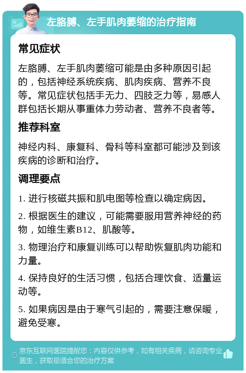 左胳膊、左手肌肉萎缩的治疗指南 常见症状 左胳膊、左手肌肉萎缩可能是由多种原因引起的，包括神经系统疾病、肌肉疾病、营养不良等。常见症状包括手无力、四肢乏力等，易感人群包括长期从事重体力劳动者、营养不良者等。 推荐科室 神经内科、康复科、骨科等科室都可能涉及到该疾病的诊断和治疗。 调理要点 1. 进行核磁共振和肌电图等检查以确定病因。 2. 根据医生的建议，可能需要服用营养神经的药物，如维生素B12、肌酸等。 3. 物理治疗和康复训练可以帮助恢复肌肉功能和力量。 4. 保持良好的生活习惯，包括合理饮食、适量运动等。 5. 如果病因是由于寒气引起的，需要注意保暖，避免受寒。