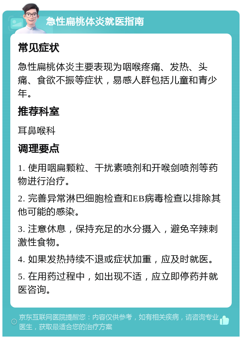 急性扁桃体炎就医指南 常见症状 急性扁桃体炎主要表现为咽喉疼痛、发热、头痛、食欲不振等症状，易感人群包括儿童和青少年。 推荐科室 耳鼻喉科 调理要点 1. 使用咽扁颗粒、干扰素喷剂和开喉剑喷剂等药物进行治疗。 2. 完善异常淋巴细胞检查和EB病毒检查以排除其他可能的感染。 3. 注意休息，保持充足的水分摄入，避免辛辣刺激性食物。 4. 如果发热持续不退或症状加重，应及时就医。 5. 在用药过程中，如出现不适，应立即停药并就医咨询。