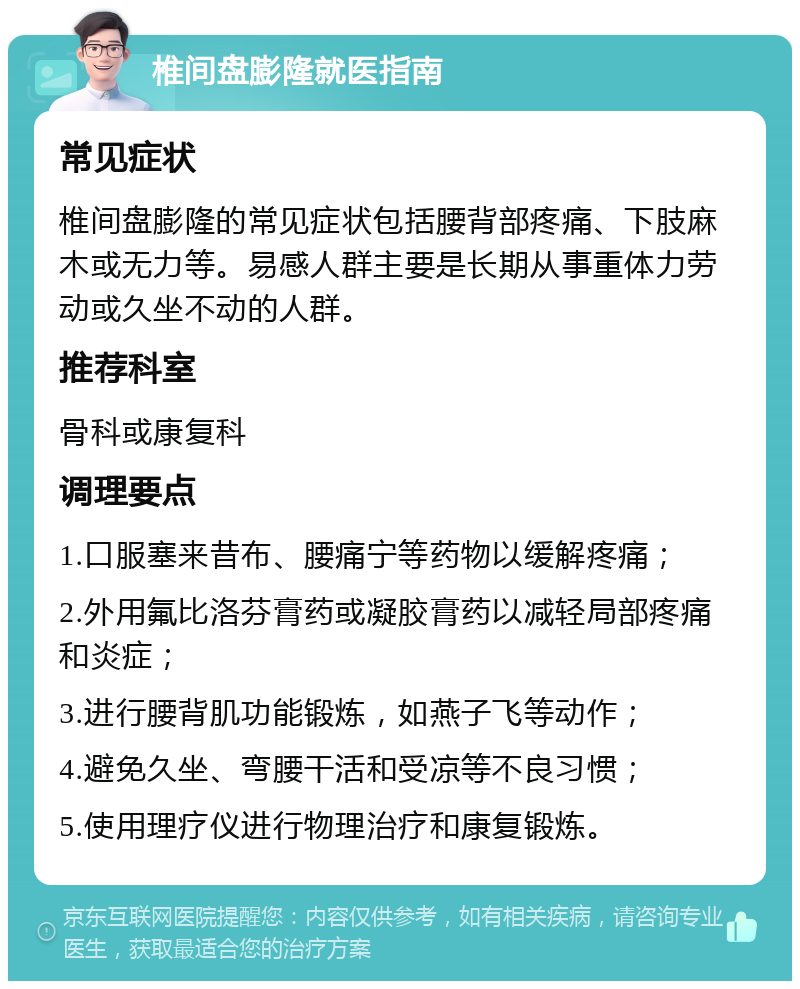 椎间盘膨隆就医指南 常见症状 椎间盘膨隆的常见症状包括腰背部疼痛、下肢麻木或无力等。易感人群主要是长期从事重体力劳动或久坐不动的人群。 推荐科室 骨科或康复科 调理要点 1.口服塞来昔布、腰痛宁等药物以缓解疼痛； 2.外用氟比洛芬膏药或凝胶膏药以减轻局部疼痛和炎症； 3.进行腰背肌功能锻炼，如燕子飞等动作； 4.避免久坐、弯腰干活和受凉等不良习惯； 5.使用理疗仪进行物理治疗和康复锻炼。