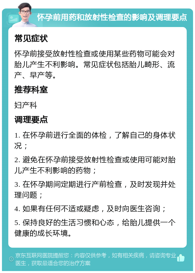 怀孕前用药和放射性检查的影响及调理要点 常见症状 怀孕前接受放射性检查或使用某些药物可能会对胎儿产生不利影响。常见症状包括胎儿畸形、流产、早产等。 推荐科室 妇产科 调理要点 1. 在怀孕前进行全面的体检，了解自己的身体状况； 2. 避免在怀孕前接受放射性检查或使用可能对胎儿产生不利影响的药物； 3. 在怀孕期间定期进行产前检查，及时发现并处理问题； 4. 如果有任何不适或疑虑，及时向医生咨询； 5. 保持良好的生活习惯和心态，给胎儿提供一个健康的成长环境。