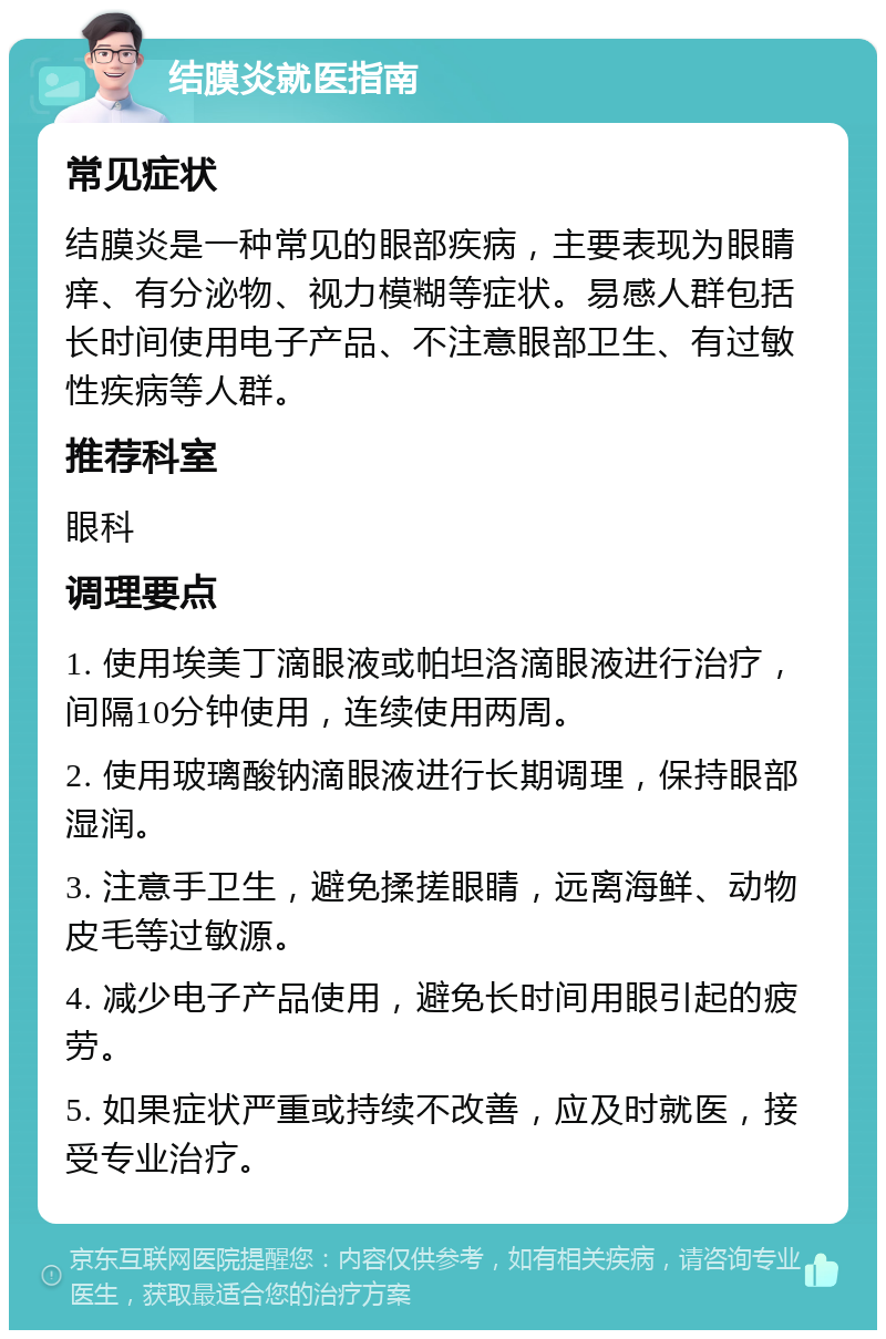 结膜炎就医指南 常见症状 结膜炎是一种常见的眼部疾病，主要表现为眼睛痒、有分泌物、视力模糊等症状。易感人群包括长时间使用电子产品、不注意眼部卫生、有过敏性疾病等人群。 推荐科室 眼科 调理要点 1. 使用埃美丁滴眼液或帕坦洛滴眼液进行治疗，间隔10分钟使用，连续使用两周。 2. 使用玻璃酸钠滴眼液进行长期调理，保持眼部湿润。 3. 注意手卫生，避免揉搓眼睛，远离海鲜、动物皮毛等过敏源。 4. 减少电子产品使用，避免长时间用眼引起的疲劳。 5. 如果症状严重或持续不改善，应及时就医，接受专业治疗。