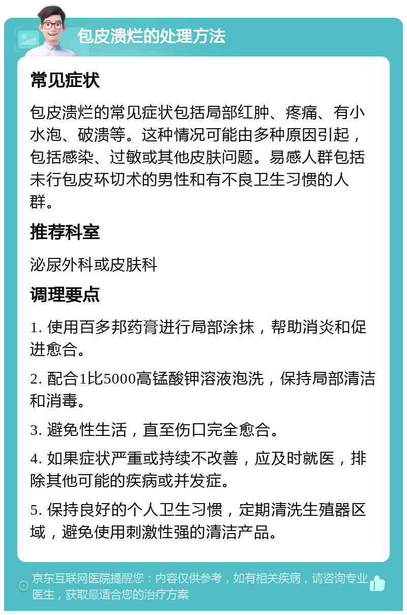 包皮溃烂的处理方法 常见症状 包皮溃烂的常见症状包括局部红肿、疼痛、有小水泡、破溃等。这种情况可能由多种原因引起，包括感染、过敏或其他皮肤问题。易感人群包括未行包皮环切术的男性和有不良卫生习惯的人群。 推荐科室 泌尿外科或皮肤科 调理要点 1. 使用百多邦药膏进行局部涂抹，帮助消炎和促进愈合。 2. 配合1比5000高锰酸钾溶液泡洗，保持局部清洁和消毒。 3. 避免性生活，直至伤口完全愈合。 4. 如果症状严重或持续不改善，应及时就医，排除其他可能的疾病或并发症。 5. 保持良好的个人卫生习惯，定期清洗生殖器区域，避免使用刺激性强的清洁产品。