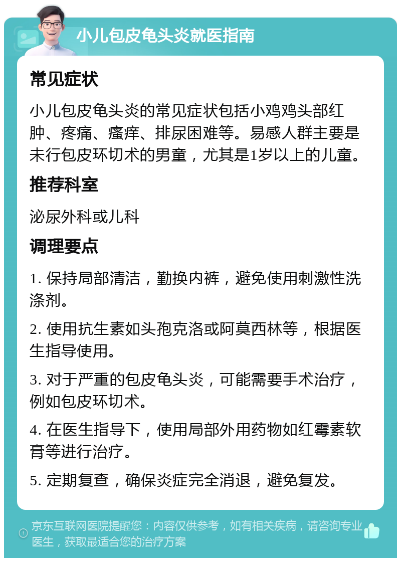 小儿包皮龟头炎就医指南 常见症状 小儿包皮龟头炎的常见症状包括小鸡鸡头部红肿、疼痛、瘙痒、排尿困难等。易感人群主要是未行包皮环切术的男童，尤其是1岁以上的儿童。 推荐科室 泌尿外科或儿科 调理要点 1. 保持局部清洁，勤换内裤，避免使用刺激性洗涤剂。 2. 使用抗生素如头孢克洛或阿莫西林等，根据医生指导使用。 3. 对于严重的包皮龟头炎，可能需要手术治疗，例如包皮环切术。 4. 在医生指导下，使用局部外用药物如红霉素软膏等进行治疗。 5. 定期复查，确保炎症完全消退，避免复发。