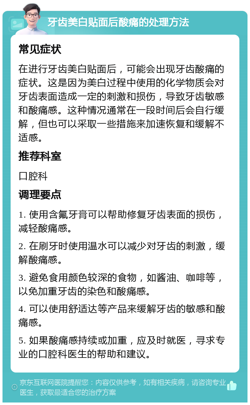 牙齿美白贴面后酸痛的处理方法 常见症状 在进行牙齿美白贴面后，可能会出现牙齿酸痛的症状。这是因为美白过程中使用的化学物质会对牙齿表面造成一定的刺激和损伤，导致牙齿敏感和酸痛感。这种情况通常在一段时间后会自行缓解，但也可以采取一些措施来加速恢复和缓解不适感。 推荐科室 口腔科 调理要点 1. 使用含氟牙膏可以帮助修复牙齿表面的损伤，减轻酸痛感。 2. 在刷牙时使用温水可以减少对牙齿的刺激，缓解酸痛感。 3. 避免食用颜色较深的食物，如酱油、咖啡等，以免加重牙齿的染色和酸痛感。 4. 可以使用舒适达等产品来缓解牙齿的敏感和酸痛感。 5. 如果酸痛感持续或加重，应及时就医，寻求专业的口腔科医生的帮助和建议。