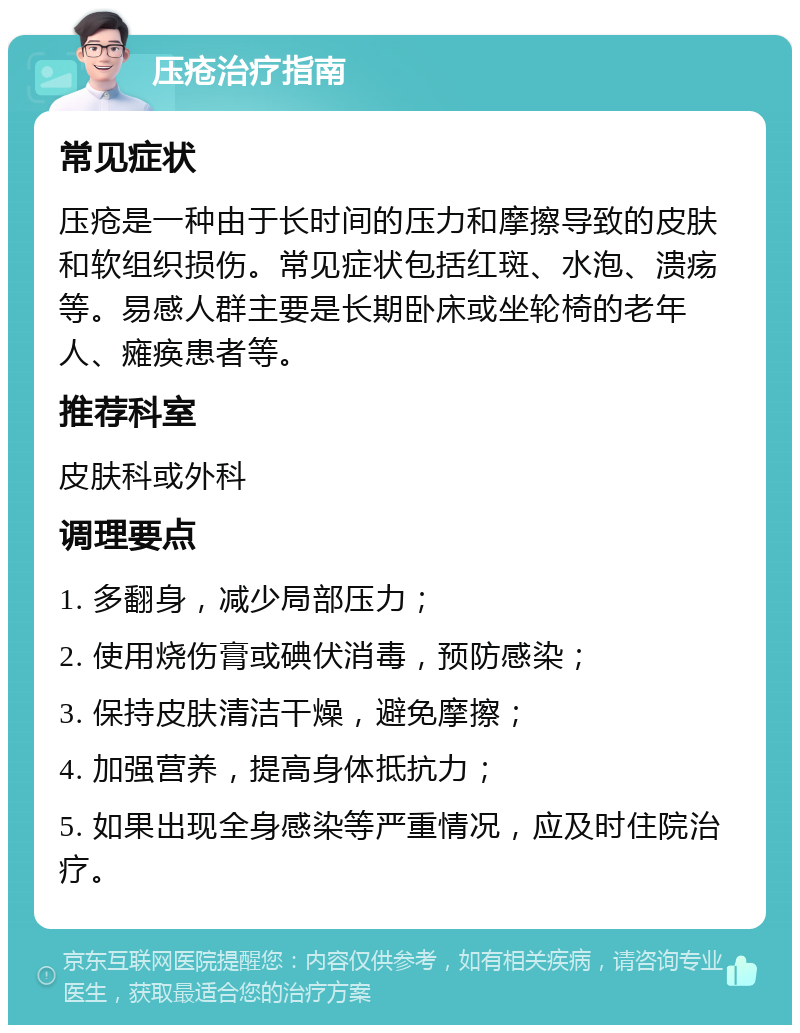 压疮治疗指南 常见症状 压疮是一种由于长时间的压力和摩擦导致的皮肤和软组织损伤。常见症状包括红斑、水泡、溃疡等。易感人群主要是长期卧床或坐轮椅的老年人、瘫痪患者等。 推荐科室 皮肤科或外科 调理要点 1. 多翻身，减少局部压力； 2. 使用烧伤膏或碘伏消毒，预防感染； 3. 保持皮肤清洁干燥，避免摩擦； 4. 加强营养，提高身体抵抗力； 5. 如果出现全身感染等严重情况，应及时住院治疗。