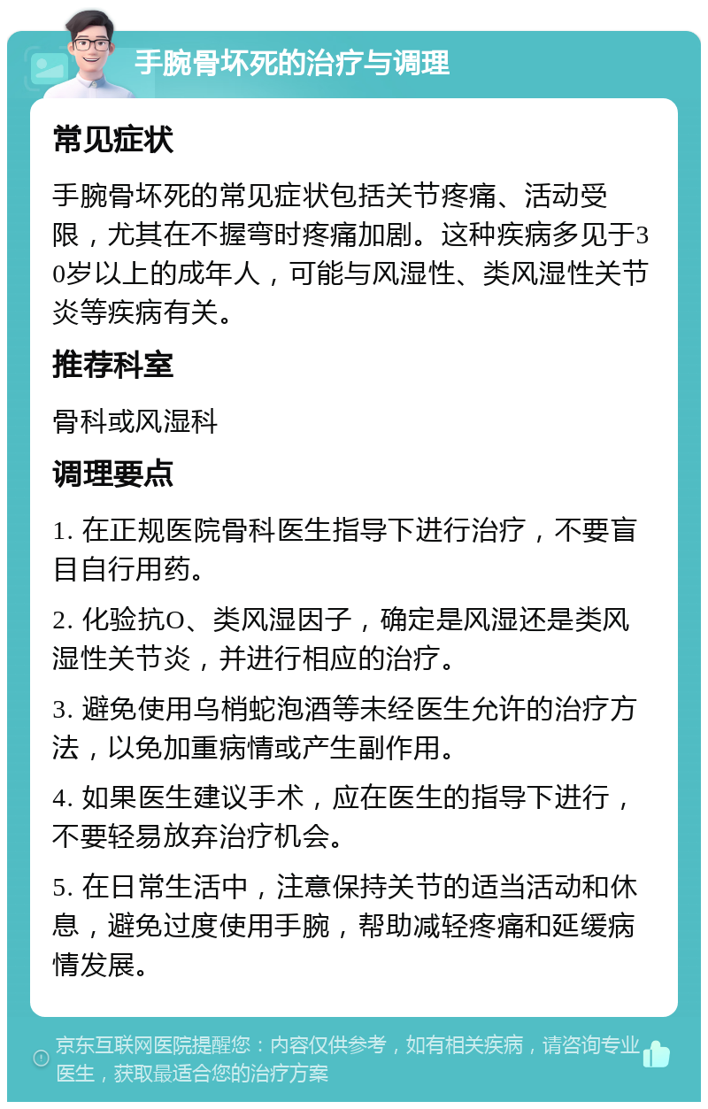 手腕骨坏死的治疗与调理 常见症状 手腕骨坏死的常见症状包括关节疼痛、活动受限，尤其在不握弯时疼痛加剧。这种疾病多见于30岁以上的成年人，可能与风湿性、类风湿性关节炎等疾病有关。 推荐科室 骨科或风湿科 调理要点 1. 在正规医院骨科医生指导下进行治疗，不要盲目自行用药。 2. 化验抗O、类风湿因子，确定是风湿还是类风湿性关节炎，并进行相应的治疗。 3. 避免使用乌梢蛇泡酒等未经医生允许的治疗方法，以免加重病情或产生副作用。 4. 如果医生建议手术，应在医生的指导下进行，不要轻易放弃治疗机会。 5. 在日常生活中，注意保持关节的适当活动和休息，避免过度使用手腕，帮助减轻疼痛和延缓病情发展。