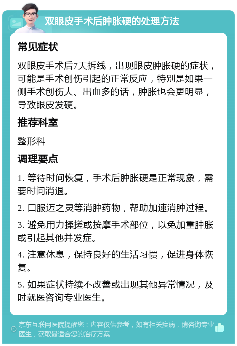 双眼皮手术后肿胀硬的处理方法 常见症状 双眼皮手术后7天拆线，出现眼皮肿胀硬的症状，可能是手术创伤引起的正常反应，特别是如果一侧手术创伤大、出血多的话，肿胀也会更明显，导致眼皮发硬。 推荐科室 整形科 调理要点 1. 等待时间恢复，手术后肿胀硬是正常现象，需要时间消退。 2. 口服迈之灵等消肿药物，帮助加速消肿过程。 3. 避免用力揉搓或按摩手术部位，以免加重肿胀或引起其他并发症。 4. 注意休息，保持良好的生活习惯，促进身体恢复。 5. 如果症状持续不改善或出现其他异常情况，及时就医咨询专业医生。