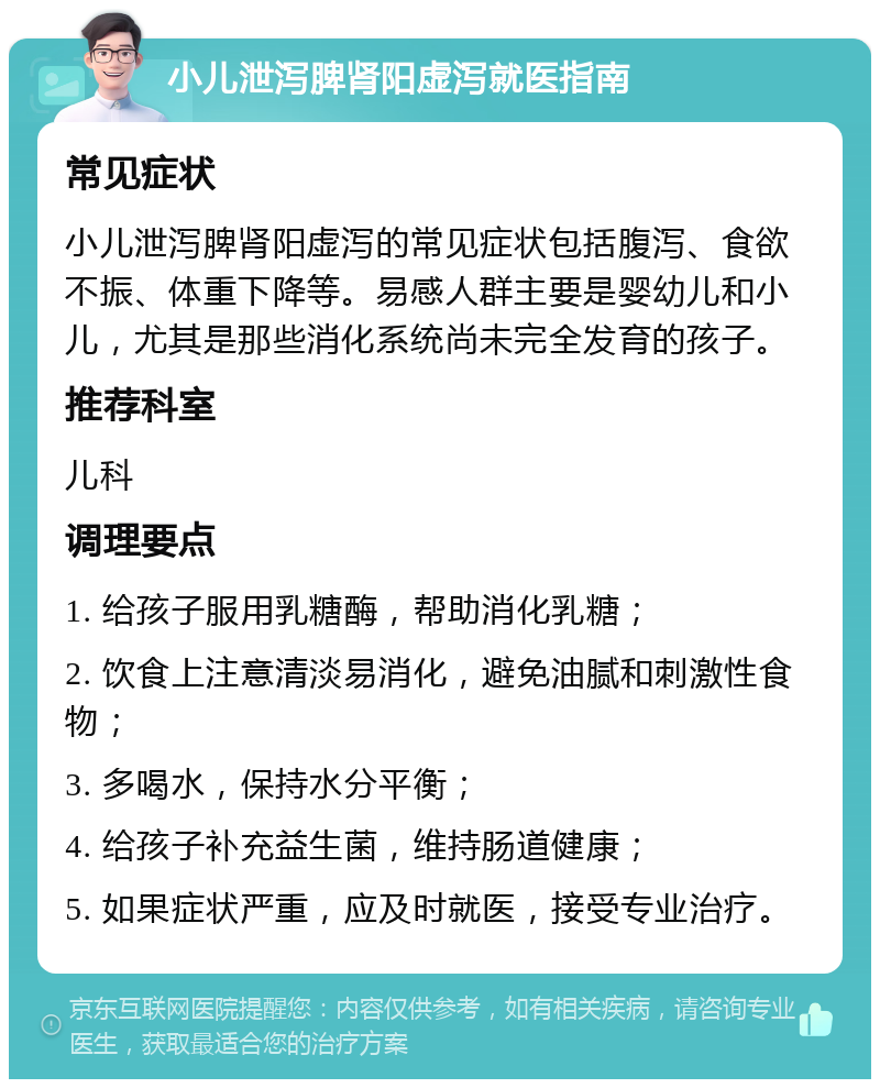 小儿泄泻脾肾阳虚泻就医指南 常见症状 小儿泄泻脾肾阳虚泻的常见症状包括腹泻、食欲不振、体重下降等。易感人群主要是婴幼儿和小儿，尤其是那些消化系统尚未完全发育的孩子。 推荐科室 儿科 调理要点 1. 给孩子服用乳糖酶，帮助消化乳糖； 2. 饮食上注意清淡易消化，避免油腻和刺激性食物； 3. 多喝水，保持水分平衡； 4. 给孩子补充益生菌，维持肠道健康； 5. 如果症状严重，应及时就医，接受专业治疗。