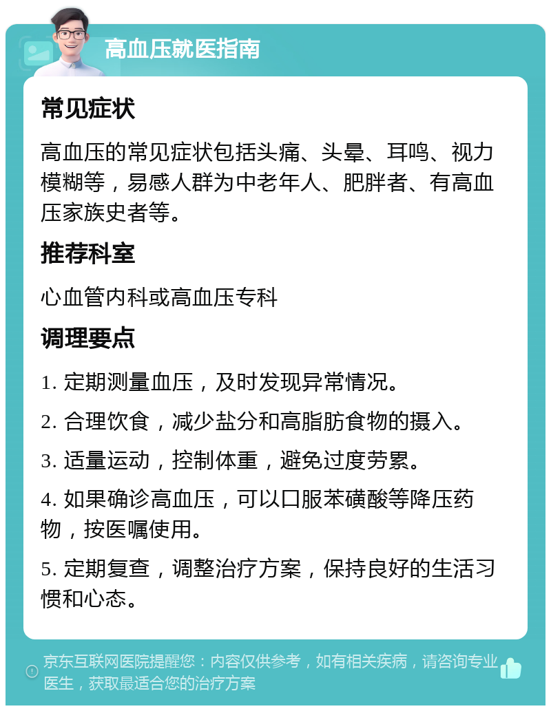 高血压就医指南 常见症状 高血压的常见症状包括头痛、头晕、耳鸣、视力模糊等，易感人群为中老年人、肥胖者、有高血压家族史者等。 推荐科室 心血管内科或高血压专科 调理要点 1. 定期测量血压，及时发现异常情况。 2. 合理饮食，减少盐分和高脂肪食物的摄入。 3. 适量运动，控制体重，避免过度劳累。 4. 如果确诊高血压，可以口服苯磺酸等降压药物，按医嘱使用。 5. 定期复查，调整治疗方案，保持良好的生活习惯和心态。