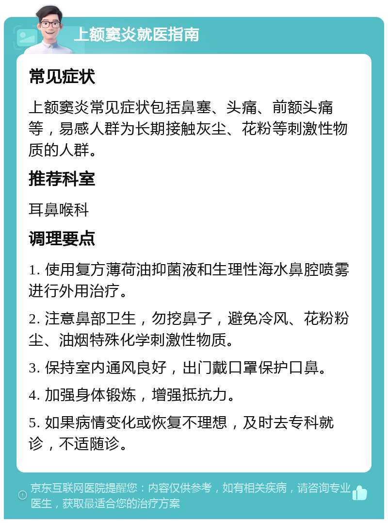 上额窦炎就医指南 常见症状 上额窦炎常见症状包括鼻塞、头痛、前额头痛等，易感人群为长期接触灰尘、花粉等刺激性物质的人群。 推荐科室 耳鼻喉科 调理要点 1. 使用复方薄荷油抑菌液和生理性海水鼻腔喷雾进行外用治疗。 2. 注意鼻部卫生，勿挖鼻子，避免冷风、花粉粉尘、油烟特殊化学刺激性物质。 3. 保持室内通风良好，出门戴口罩保护口鼻。 4. 加强身体锻炼，增强抵抗力。 5. 如果病情变化或恢复不理想，及时去专科就诊，不适随诊。