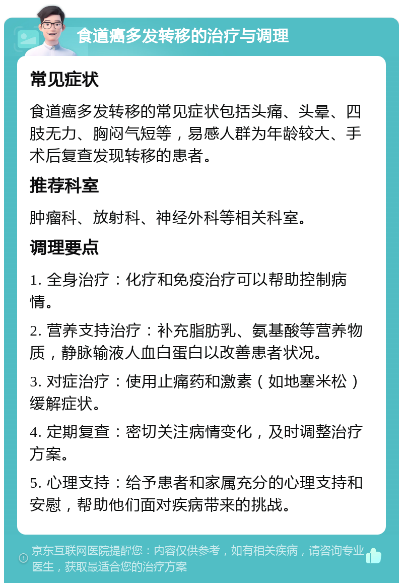 食道癌多发转移的治疗与调理 常见症状 食道癌多发转移的常见症状包括头痛、头晕、四肢无力、胸闷气短等，易感人群为年龄较大、手术后复查发现转移的患者。 推荐科室 肿瘤科、放射科、神经外科等相关科室。 调理要点 1. 全身治疗：化疗和免疫治疗可以帮助控制病情。 2. 营养支持治疗：补充脂肪乳、氨基酸等营养物质，静脉输液人血白蛋白以改善患者状况。 3. 对症治疗：使用止痛药和激素（如地塞米松）缓解症状。 4. 定期复查：密切关注病情变化，及时调整治疗方案。 5. 心理支持：给予患者和家属充分的心理支持和安慰，帮助他们面对疾病带来的挑战。