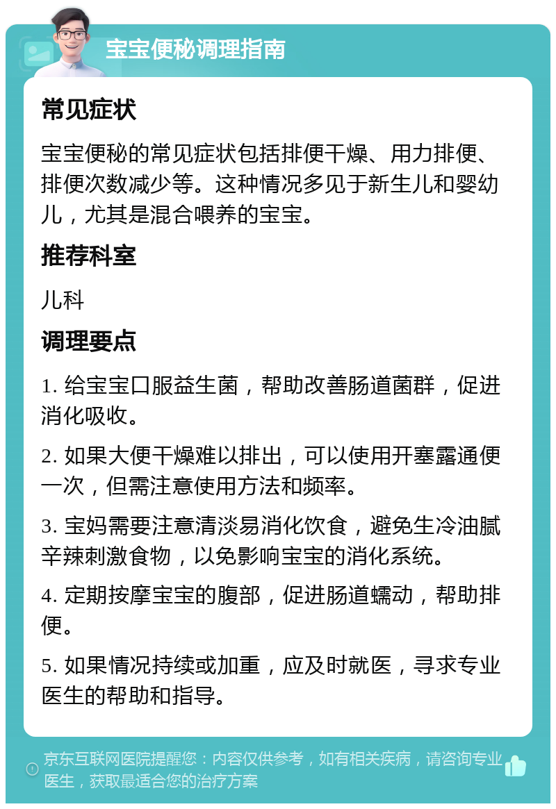 宝宝便秘调理指南 常见症状 宝宝便秘的常见症状包括排便干燥、用力排便、排便次数减少等。这种情况多见于新生儿和婴幼儿，尤其是混合喂养的宝宝。 推荐科室 儿科 调理要点 1. 给宝宝口服益生菌，帮助改善肠道菌群，促进消化吸收。 2. 如果大便干燥难以排出，可以使用开塞露通便一次，但需注意使用方法和频率。 3. 宝妈需要注意清淡易消化饮食，避免生冷油腻辛辣刺激食物，以免影响宝宝的消化系统。 4. 定期按摩宝宝的腹部，促进肠道蠕动，帮助排便。 5. 如果情况持续或加重，应及时就医，寻求专业医生的帮助和指导。