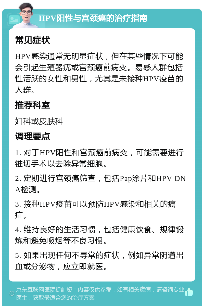 HPV阳性与宫颈癌的治疗指南 常见症状 HPV感染通常无明显症状，但在某些情况下可能会引起生殖器疣或宫颈癌前病变。易感人群包括性活跃的女性和男性，尤其是未接种HPV疫苗的人群。 推荐科室 妇科或皮肤科 调理要点 1. 对于HPV阳性和宫颈癌前病变，可能需要进行锥切手术以去除异常细胞。 2. 定期进行宫颈癌筛查，包括Pap涂片和HPV DNA检测。 3. 接种HPV疫苗可以预防HPV感染和相关的癌症。 4. 维持良好的生活习惯，包括健康饮食、规律锻炼和避免吸烟等不良习惯。 5. 如果出现任何不寻常的症状，例如异常阴道出血或分泌物，应立即就医。